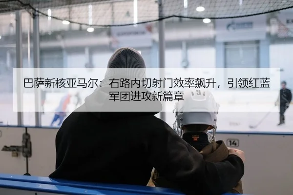 巴萨新核亚马尔：右路内切射门效率飙升，引领红蓝军团进攻新篇章